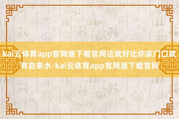 kai云体育app官网版下载官网这就好比你家门口就有自来水-kai云体育app官网版下载官网