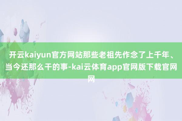 开云kaiyun官方网站那些老祖先作念了上千年、当今还那么干的事-kai云体育app官网版下载官网